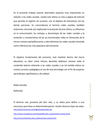 http://www.fotonostra.com/digital/redesociales.htm
http://www.monografias.com/trabajos84/redes-sociales/redes-sociales.shtml
http://escritoriofamilias.educ.ar/datos/redes-sociales.html
[Seleccionelafecha]
En el presente trabajo estarán plasmados aspectos muy importantes en
relación a las redes sociales, siendo esta última un sitio o página de internet
que permite el registro de usuarios, con el objetivo de interactuar con las
demás personas. En concordancia al termino redes sociales, también
estaremos versando y/o explicando la evolución de esta última, su influencia
en la comunicación, las ventajas y desventajas de las redes sociales y la
evolución y características de las ya mencionadas redes en Venezuela; de la
misma manera ejemplificaremos y describiremos las redes sociales tomando
como referencia las más populares del momento.
El objetivo fundamental del presente, está implícito dentro del marco
educativo, es decir como futuros docentes debemos conocer todo el
contenido teórico referente a las redes sociales y en tal sentido utilizar en
nuestra practica pedagógica el uso de esta tecnología con el fin de propiciar
aprendizajes significativos y de calidad.
Redes Sociales
Definición
El término red, proviene del latín rete, y se utiliza para definir a una
estructura que tiene un determinado patrón. Existen diversos tipos de redes:
 
