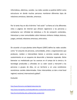 http://www.fotonostra.com/digital/redesociales.htm
http://www.monografias.com/trabajos84/redes-sociales/redes-sociales.shtml
http://escritoriofamilias.educ.ar/datos/redes-sociales.html
[Seleccionelafecha]
informáticas, eléctricas, sociales. Las redes sociales se podrían definir como
estructuras en donde muchas personas mantienen diferentes tipos de
relaciones amistosas, laborales, amorosas.
Por lo tanto hoy en día el término "red social " se llama así a los diferentes
sitios o páginas de internet que ofrecen registrarse a las personas y
contactarse con infinidad de individuos a fin de compartir contenidos,
interactuar y crear comunidades sobre intereses similares: trabajo, lecturas,
juegos, amistad, relaciones amorosas, entre otros.
De acuerdo a lo que plantea Jaime Royero (2007) define las redes sociales
como "el conjunto de personas, comunidades, entes u organizaciones que
producen, reciben e intercambian bienes o servicios sociales para su
sostenimiento en un esquema de desarrollo y bienestar esperado. Dicho
bienestar es mediatizado por los avances en el campo de la ciencia y la
tecnología producidos y ofrecidos en su valor social y mercantil a las
personas o grupos de ellas, en un territorio y en unas condiciones
económicas sociales determinadas. Estos intercambios se dan a nivel local
regional, nacional, internacional y global".
Evolución
 