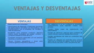 VENTAJAS
 Reencuentro con conocidos.
 Oportunidad de integrarse a Flashmobs (reuniones
de diseño breves vía online con fines lúdicos y de
entretenimiento con el propósito de movilizar a
miles de personas)
 Excelentes para propiciar contactos afectivos
nuevos como: búsqueda de pareja, amistad o
compartir intereses sin fines de lucro.
 Compartir momentos especiales con las personas
cercanas a nuestras vidas.
 Diluyen fronteras geográficas y sirven para
conectar gente sin importar la distancia.
DESVENTAJAS
 Son peligrosas si no se configura la privacidad
correctamente, pues exponen nuestra vida
privada.
 Pueden darse casos de suplantación de
personalidad.
 Pueden ser adictivas y devorar gran cantidad de
nuestro tiempo, pues son ideales para el ocio.
 Pueden apoderarse de todos los contenidos que
publicamos.
 Pueden ser utilizadas por criminales para conocer
datos de sus víctimas en delitos: como el acoso y
abuso sexual, secuestro, tráfico de personas, etc.
 