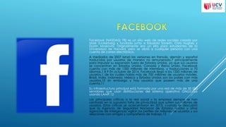 Facebook (NASDAQ: FB) es un sitio web de redes sociales creado por
Mark Zuckerberg y fundado junto a Eduardo Saverin, Chris Hughes y
Dustin Moskovitz. Originalmente era un sitio para estudiantes de la
Universidad de Harvard, pero se abrió a cualquier persona con una
cuenta de correo electrónico.
A mediados de 2007 lanzó las versiones en francés, alemán y español
traducidas por usuarios de manera no remunerada,7 principalmente
para impulsar su expansión fuera de Estados Unidos, ya que sus usuarios
se concentran en Estados Unidos, Canadá y Reino Unido. Facebook
cuenta con más de 1350 millones de miembros, y traducciones a 70
idiomas.1 8 9 En octubre de 2014, Facebook llegó a los 1350 millones de
usuarios,1 de los cuáles había más de 700 millones de usuarios móviles.
Brasil, India, Indonesia, México y Estados Unidos son los países con más
usuarios,10 sin embargo y hay usuarios que poseen más de una
cuenta.11
Su infraestructura principal está formada por una red de más de 50 000
servidores que usan distribuciones del sistema operativo GNU/Linux
usando LAMP.12
Las principales críticas a la red social y la empresa siempre se han
centrado en la supuesta falta de privacidad que sufren sus millones de
usuarios. Estas críticas se acrecentaron en 2013, cuando se descubrió
que la Agencia de Seguridad Nacional de Estados Unidos y otras
agencias de inteligencia vigilan los perfiles de millones de usuarios y sus
relaciones con amigos y compañeros de trabajo.13
 