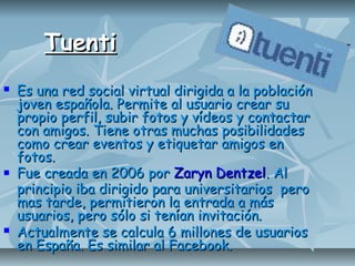 TuentiTuenti
 Es una red social virtual dirigida a la poblaciónEs una red social virtual dirigida a la población
joven española. Permite al usuario crear sujoven española. Permite al usuario crear su
propio perfil, subir fotos y vídeos y contactarpropio perfil, subir fotos y vídeos y contactar
con amigos. Tiene otras muchas posibilidadescon amigos. Tiene otras muchas posibilidades
como crear eventos y etiquetar amigos encomo crear eventos y etiquetar amigos en
fotos.fotos.
 Fue creada en 2006 porFue creada en 2006 por Zaryn DentzelZaryn Dentzel. Al. Al
principio iba dirigido para universitarios peroprincipio iba dirigido para universitarios pero
mas tarde, permitieron la entrada a másmas tarde, permitieron la entrada a más
usuarios, pero sólo si tenían invitación.usuarios, pero sólo si tenían invitación.
 Actualmente se calcula 6 millones de usuariosActualmente se calcula 6 millones de usuarios
en España. Es similar al Facebook.en España. Es similar al Facebook.
 