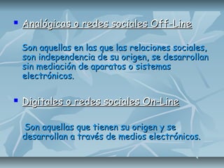  Analógicas o redes sociales Off-LineAnalógicas o redes sociales Off-Line
Son aquellas en las que las relaciones sociales,Son aquellas en las que las relaciones sociales,
son independencia de su origen, se desarrollanson independencia de su origen, se desarrollan
sin mediación de aparatos o sistemassin mediación de aparatos o sistemas
electrónicos.electrónicos.
 Digitales o redes sociales On-LineDigitales o redes sociales On-Line
Son aquellas que tienen su origen y seSon aquellas que tienen su origen y se
desarrollan a través de medios electrónicos.desarrollan a través de medios electrónicos.
 