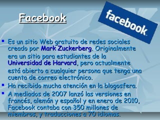 FacebookFacebook
 Es un sitio Web gratuito de redes socialesEs un sitio Web gratuito de redes sociales
creado porcreado por Mark ZuckerbergMark Zuckerberg. Originalmente. Originalmente
era un sitio para estudiantes de laera un sitio para estudiantes de la
Universidad de HarvardUniversidad de Harvard, pero actualmente, pero actualmente
está abierto a cualquier persona que tenga unaestá abierto a cualquier persona que tenga una
cuenta de correo electrónico.cuenta de correo electrónico.
 Ha recibido mucha atención en la blogosfera.Ha recibido mucha atención en la blogosfera.
 A mediados de 2007 lanzó las versiones enA mediados de 2007 lanzó las versiones en
francés, alemán y español y en enero de 2010,francés, alemán y español y en enero de 2010,
Facebook contaba con 350 millones deFacebook contaba con 350 millones de
miembros, y traducciones a 70 idiomas.miembros, y traducciones a 70 idiomas.
 