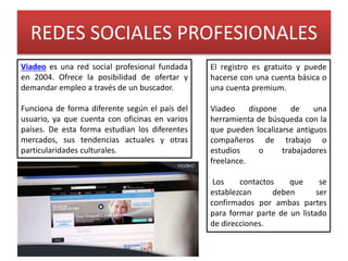 REDES SOCIALES PROFESIONALES
Viadeo es una red social profesional fundada
en 2004. Ofrece la posibilidad de ofertar y
demandar empleo a través de un buscador.
Funciona de forma diferente según el país del
usuario, ya que cuenta con oficinas en varios
países. De esta forma estudian los diferentes
mercados, sus tendencias actuales y otras
particularidades culturales.
El registro es gratuito y puede
hacerse con una cuenta básica o
una cuenta premium.
Viadeo dispone de una
herramienta de búsqueda con la
que pueden localizarse antiguos
compañeros de trabajo o
estudios o trabajadores
freelance.
Los contactos que se
establezcan deben ser
confirmados por ambas partes
para formar parte de un listado
de direcciones.
 