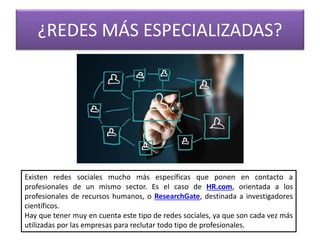 ¿REDES MÁS ESPECIALIZADAS?
Existen redes sociales mucho más específicas que ponen en contacto a
profesionales de un mismo sector. Es el caso de HR.com, orientada a los
profesionales de recursos humanos, o ResearchGate, destinada a investigadores
científicos.
Hay que tener muy en cuenta este tipo de redes sociales, ya que son cada vez más
utilizadas por las empresas para reclutar todo tipo de profesionales.
 