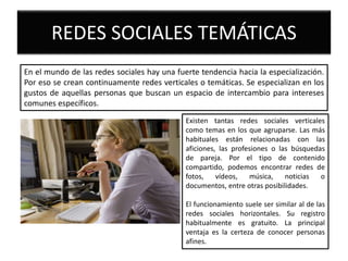 REDES SOCIALES TEMÁTICAS
En el mundo de las redes sociales hay una fuerte tendencia hacia la especialización.
Por eso se crean continuamente redes verticales o temáticas. Se especializan en los
gustos de aquellas personas que buscan un espacio de intercambio para intereses
comunes específicos.
Existen tantas redes sociales verticales
como temas en los que agruparse. Las más
habituales están relacionadas con las
aficiones, las profesiones o las búsquedas
de pareja. Por el tipo de contenido
compartido, podemos encontrar redes de
fotos, vídeos, música, noticias o
documentos, entre otras posibilidades.
El funcionamiento suele ser similar al de las
redes sociales horizontales. Su registro
habitualmente es gratuito. La principal
ventaja es la certeza de conocer personas
afines.
 