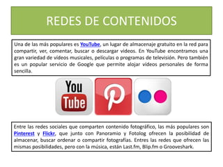 REDES DE CONTENIDOS
Una de las más populares es YouTube, un lugar de almacenaje gratuito en la red para
compartir, ver, comentar, buscar o descargar videos. En YouTube encontramos una
gran variedad de vídeos musicales, películas o programas de televisión. Pero también
es un popular servicio de Google que permite alojar vídeos personales de forma
sencilla.
Entre las redes sociales que comparten contenido fotográfico, las más populares son
Pinterest y Flickr, que junto con Panoramio y Fotolog ofrecen la posibilidad de
almacenar, buscar ordenar o compartir fotografías. Entres las redes que ofrecen las
mismas posibilidades, pero con la música, están Last.fm, Blip.fm o Grooveshark.
 