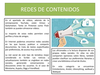 En el apartado de vídeos, además de la
omnipresente YouTube, están Vimeo y
Dailymotion. Tanto en Pinterest como Flickr
también se pueden almacenar vídeos.
La mayoría de estas redes permiten crear
perfiles y listas de amigos.
En Internet podemos encontrar redes sociales
en las que buscar, publicar o compartir
documentos. Se trata de textos especificados
por preferencias, de acceso muy sencillo.
La red social de este tipo de temática mejor
considerada es Scribd. Las noticias y
actualizaciones también se engloban en redes
sociales, generando conversaciones o
discusiones entre los usuarios. Es el caso de
Menéame, Aupatu, Digg o Friendfeed.
REDES DE CONTENIDOS
Los aficionados a la lectura disponen de sus
propias redes sociales. En ellas no sólo
comparten opiniones sobre libros, también
pueden clasificar sus preferencias literarias y
crear una biblioteca virtual de títulos.
En esta categoría se encuentran
Entrelectores, Anobii, Librarything, weRead y
Wattpad.
 