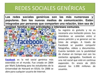 REDES SOCIALES GENÉRICAS
Las redes sociales genéricas son las más numerosas y
populares. Son los nuevos medios de comunicación. Están
integradas por personas que comparten una relación, bien sea de
amistad, familiar o por actividades e intereses comunes.
Su registro es gratuito y no es
necesaria una invitación previa. Sus
miembros se conectan entre sí
previa petición y se generan así las
listas de amigos. A través de
Facebook se pueden compartir
fotografías, vídeos y documentos.
Cuenta también con la posibilidad
de chatear en tiempo real con los
contactos agregados. Facebook es
una red social que está en continua
expansión. En enero de 2015
alcanzó los 1.390 millones de
usuarios.
Facebook es la red social genérica más
extendida en el mundo. Fue creada en 2004
por Mark Zukerberg para los estudiantes de la
Universidad de Harvard en EEUU. En 2006 se
abre para cualquier usuario de Internet.
 