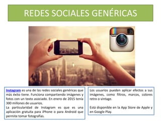 Instagram es una de las redes sociales genéricas que
más éxito tiene. Funciona compartiendo imágenes y
fotos con un texto asociado. En enero de 2015 tenía
300 millones de usuarios.
La particularidad de Instagram es que es una
aplicación gratuita para iPhone o para Android que
permite tomar fotografías.
Los usuarios pueden aplicar efectos a sus
imágenes, como filtros, marcos, colores
retro o vintage.
Está disponible en la App Store de Apple y
en Google Play.
REDES SOCIALES GENÉRICAS
 