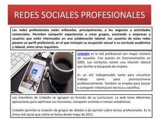 REDES SOCIALES PROFESIONALES
Las redes profesionales están enfocadas, principalmente, a los negocios y actividades
comerciales. Permiten compartir experiencias o crear grupos, asociando a empresas y
usuarios que estén interesados en una colaboración laboral. Los usuarios de estas redes
poseen un perfil profesional, en el que incluyen su ocupación actual o su currículo académico
y laboral, entre otros requisitos.
LinkedIn es la red profesional con mayor número
de usuarios. Fue puesta en funcionamiento en
2003. Los contactos tienen una relación laboral
que facilita la búsqueda de empleo.
Es un útil indispensable tanto para encontrar
trabajo como para promocionarse
profesionalmente. También se emplea para buscar
o compartir información técnica y científica.
Los miembros de LinkedIn se agrupan en función de su currículum. La web tiene diferentes
aplicaciones para optimizar sus funciones, compartir archivos o revisar estadísticas.
LinkedIn permite la creación de grupos de debate o de opinión sobre temas profesionales. Es la
única red social que cotiza en bolsa desde mayo de 2011.
 