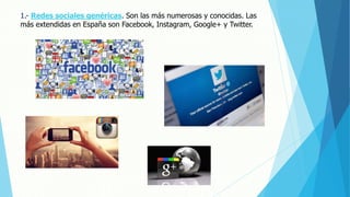 1.- Redes sociales genéricas. Son las más numerosas y conocidas. Las
más extendidas en España son Facebook, Instagram, Google+ y Twitter.
 