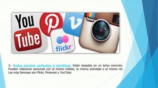 3.- Redes sociales verticales o temáticas. Están basadas en un tema concreto.
Pueden relacionar personas con el mismo hobbie, la misma actividad o el mismo rol.
Las más famosas son Flickr, Pinterest y YouTube.
 