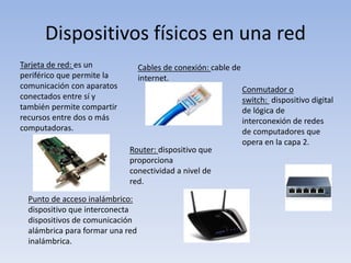 Dispositivos físicos en una red
Tarjeta de red: es un
periférico que permite la
comunicación con aparatos
conectados entre sí y
también permite compartir
recursos entre dos o más
computadoras.
Cables de conexión: cable de
internet.
Conmutador o
switch: dispositivo digital
de lógica de
interconexión de redes
de computadores que
opera en la capa 2.
Router: dispositivo que
proporciona
conectividad a nivel de
red.
Punto de acceso inalámbrico:
dispositivo que interconecta
dispositivos de comunicación
alámbrica para formar una red
inalámbrica.
 