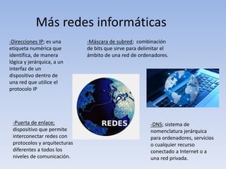 -Direcciones IP; es una
etiqueta numérica que
identifica, de manera
lógica y jerárquica, a un
interfaz de un
dispositivo dentro de
una red que utilice el
protocolo IP
-Máscara de subred; combinación
de bits que sirve para delimitar el
ámbito de una red de ordenadores.
-Puerta de enlace;
dispositivo que permite
interconectar redes con
protocolos y arquitecturas
diferentes a todos los
niveles de comunicación.
-DNS; sistema de
nomenclatura jerárquica
para ordenadores, servicios
o cualquier recurso
conectado a Internet o a
una red privada.
Más redes informáticas
 