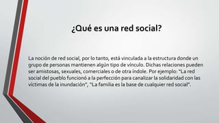 ¿Qué es una red social?
La noción de red social, por lo tanto, está vinculada a la estructura donde un
grupo de personas mantienen algún tipo de vínculo. Dichas relaciones pueden
ser amistosas, sexuales, comerciales o de otra índole. Por ejemplo: “La red
social del pueblo funcionó a la perfección para canalizar la solidaridad con las
víctimas de la inundación”, “La familia es la base de cualquier red social”.