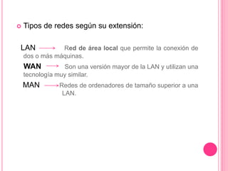  Tipos de redes según su extensión:
LAN Red de área local que permite la conexión de
dos o más máquinas.
WAN Son una versión mayor de la LAN y utilizan una
tecnología muy similar.
MAN Redes de ordenadores de tamaño superior a una
LAN.
 
