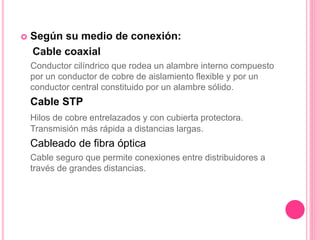  Según su medio de conexión:
Cable coaxial
Conductor cilíndrico que rodea un alambre interno compuesto
por un conductor de cobre de aislamiento flexible y por un
conductor central constituido por un alambre sólido.
Cable STP
Hilos de cobre entrelazados y con cubierta protectora.
Transmisión más rápida a distancias largas.
Cableado de fibra óptica
Cable seguro que permite conexiones entre distribuidores a
través de grandes distancias.
 