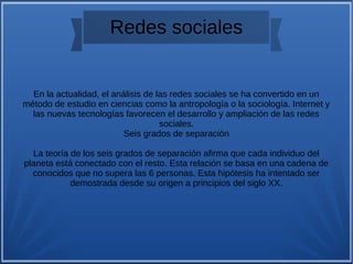 Redes sociales
En la actualidad, el análisis de las redes sociales se ha convertido en un
método de estudio en ciencias como la antropología o la sociología. Internet y
las nuevas tecnologías favorecen el desarrollo y ampliación de las redes
sociales.
Seis grados de separación
La teoría de los seis grados de separación afirma que cada individuo del
planeta está conectado con el resto. Esta relación se basa en una cadena de
conocidos que no supera las 6 personas. Esta hipótesis ha intentado ser
demostrada desde su origen a principios del siglo XX.
 