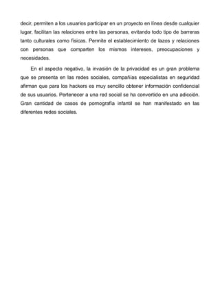 decir, permiten a los usuarios participar en un proyecto en línea desde cualquier
lugar, facilitan las relaciones entre las personas, evitando todo tipo de barreras
tanto culturales como físicas. Permite el establecimiento de lazos y relaciones
con personas que comparten los mismos intereses, preocupaciones y
necesidades.
En el aspecto negativo, la invasión de la privacidad es un gran problema
que se presenta en las redes sociales, compañías especialistas en seguridad
afirman que para los hackers es muy sencillo obtener información confidencial
de sus usuarios. Pertenecer a una red social se ha convertido en una adicción.
Gran cantidad de casos de pornografía infantil se han manifestado en las
diferentes redes sociales.
 