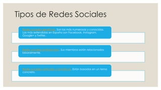 Tipos de Redes Sociales
Redes sociales genéricas. Son las más numerosas y conocidas.
Las más extendidas en España son Facebook, Instagram,
Google+ y Twitter.
Redes sociales profesionales. Sus miembros están relacionados
laboralmente.
Redes sociales verticales o temáticas. Están basadas en un tema
concreto.
 