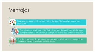 Ventajas
Favorecen la participación y el trabajo colaborativo entre las
personas.
Permiten construir una identidad personal y/o virtual, debido a
que permiten a los usuarios compartir todo tipo de información.
Facilitan las relaciones entre las personas, evitando todo tipo de
barreras tanto culturales como físicas.
 