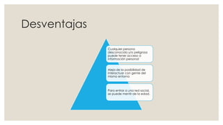 Desventajas
Cualquier persona
desconocida y/o peligrosa
puede tener acceso a
información personal
Aleja de la posibilidad de
interactuar con gente del
mismo entorno
Para entrar a una red social,
se puede mentir de la edad.
 