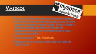 Myspace
• Es un sitio Web de interacción social formado
por perfiles personales de usuarios que incluye
redes de amigos, grupos, blogs, fotos, vídeos y
música, además de una red interna de
mensajería que permite comunicarse a unos
usuarios con otros.
• Fue creado por Tom Anderson.
• Myspace es el doceavo sitio más visitado de
toda la red.
 