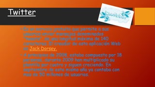 Twitter
• Es un servicio gratuito que permite a sus
usuarios enviar mensajes denominados
"tweets", de una longitud máxima de 140
caracteres. El creador de esta aplicación Web
es Jack Dorsey.
• A principios de 2008, estaba compuesto por 18
personas, durante 2009 han multiplicado su
plantilla por cuatro y siguen creciendo. En
septiembre de este mismo año ya contaba con
mas de 50 millones de usuarios.
 