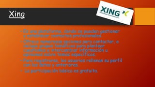 Xing
• Es una plataforma, donde se pueden gestionar
y establecer contactos profesionales.
• Ofrece numerosas opciones para contactar, e
incluye grupos temáticos para plantear
cuestiones e intercambiar información u
opiniones sobre temas específicos.
• Para registrarse, los usuarios rellenan su perfil
con los datos y anteriores.
• La participación básica es gratuita.
 
