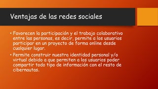 Ventajas de las redes sociales
• Favorecen la participación y el trabajo colaborativo
entre las personas, es decir, permite a los usuarios
participar en un proyecto de forma online desde
cualquier lugar.
• Permite construir nuestra identidad personal y/o
virtual debido a que permiten a los usuarios poder
compartir todo tipo de información con el resto de
cibernautas.
 