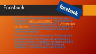 Facebook
• Es un sitio Web gratuito de redes sociales
creado por Mark Zuckerberg. Originalmente
era un sitio para estudiantes de la Universidad
de Harvard, pero actualmente está abierto a
cualquier persona que tenga una cuenta de
correo electrónico.
• Ha recibido mucha atención en la blogosfera.
• A mediados de 2007 lanzó las versiones en
francés, alemán y español y en enero de 2010,
Facebook contaba con 350 millones de
miembros, y traducciones a 70 idiomas.
 