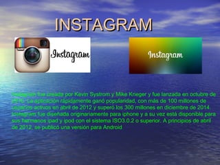 INSTAGRAMINSTAGRAM
Instagram fue creada por Kevin Systrom y Mike Krieger y fue lanzada en octubre de
2010. La aplicación rápidamente ganó popularidad, con más de 100 millones de
usuarios activos en abril de 2012 y superó los 300 millones en diciembre de 2014.
Instagram fue diseñada originariamente para iphone y a su vez está disponible para
sus hermanos ipad y ipod con el sistema ISO3.0.2 o superior. A principios de abril
de 2012, se publicó una versión para Android
 
