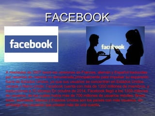 FACEBOOKFACEBOOK
A mediados de 2007 lanzó las versiones en Frances, alemán y Español traducidas
por usuarios de manera no remunerada,principalmente para impulsar su expansión
fuera de Estados Unidos, ya que sus usuarios se concentran en Estados Unidos,
canada y Reino Unido. Facebook cuenta con más de 1350 millones de miembros, y
traducciones a 70 idiomas En octubre de 2014, Facebook llegó a los 1350 millones
de usuarios, de los cuáles había más de 700 millones de usuarios móviles. Brasil,
India, Indonesia, México y Estados Unidos son los países con más usuarios, sin
embargo hay usuarios que poseen más de una cuenta.
 