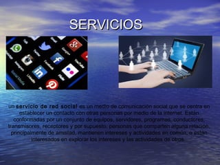 SERVICIOSSERVICIOS
un servicio de red social es un medio de comunicación social que se centra en
establecer un contacto con otras personas por medio de la internet. Están
conformadas por un conjunto de equipos, servidores, programas, conductores,
transmisores, receptores y por supuesto, personas que comparten alguna relación,
principalmente de amistad, mantienen intereses y actividades en común, o están
interesados en explorar los intereses y las actividades de otros.
 