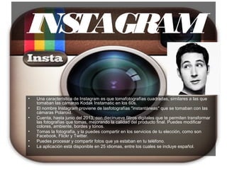 INSTAGRAM
• Una característica de Instagram es que tomafotografías cuadradas, similares a las que
tomaban las cámaras Kodak Instamatic en los 60s.
• El nombre Instagram proviene de lasfotografías "instantáneas" que se tomaban con las
cámaras Polaroid.
• Cuenta, hasta junio del 2013, con diecinueve filtros digitales que te permiten transformar
las fotografías que tomas, mejorando la calidad del producto final. Puedes modificar
colores, ambiente, bordes y tonos.
• Tomas la fotografía, y la puedes compartir en los servicios de tu elección, como son
Facebook, Flickr y Twitter.
• Puedes procesar y compartir fotos que ya estaban en tu teléfono.
• La aplicación está disponible en 25 idiomas, entre los cuales se incluye español.
 