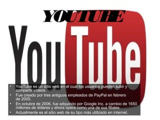 YOUTUBE
• YouTube es un sitio web en el cual los usuarios pueden subir y 
compartir vídeos.
• Fue creado por tres antiguos empleados de PayPal en febrero 
de 2005. 
• En octubre de 2006, fue adquirido por Google Inc. a cambio de 1650 
millones de dólares y ahora opera como una de sus filiales. 
• Actualmente es el sitio web de su tipo más utilizado en internet. 
 