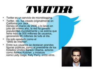 TWITTER
• Twitter es un servicio de microblogging. 
• Twitter, Inc. fue creado originalmente en 
California por Jack 
Dorsey en marzo de 2006, y lo lanzó en 
julio del mismo año, la red ha ganado 
popularidad mundialmente y se estima que 
tiene más de 500 millones de usuarios, 
generando 65 millones de tuits al día. 
• Ha sido apodado como el 
"SMS de Internet". 
• Entre sus usuarios se destacan grandes 
figuras públicas, como el presidente de los 
Estados Unidos Barack Obama, actores 
como Ashton Kutcher, y músicos 
como Lady Gaga, Katy Perry, entre otros.
 