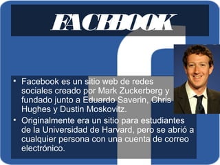 FACEBOOK
• Facebook es un sitio web de redes 
sociales creado por Mark Zuckerberg y 
fundado junto a Eduardo Saverin, Chris 
Hughes y Dustin Moskovitz.
• Originalmente era un sitio para estudiantes 
de la Universidad de Harvard, pero se abrió a 
cualquier persona con una cuenta de correo 
electrónico. 
 
