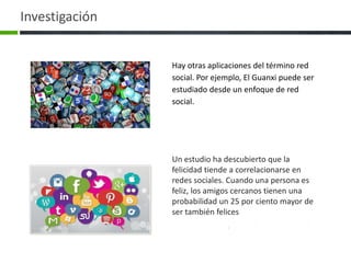 Un estudio ha descubierto que la
felicidad tiende a correlacionarse en
redes sociales. Cuando una persona es
feliz, los amigos cercanos tienen una
probabilidad un 25 por ciento mayor de
ser también felices
Hay otras aplicaciones del término red
social. Por ejemplo, El Guanxi puede ser
estudiado desde un enfoque de red
social.
Investigación
 