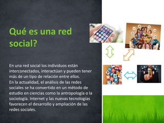 En una red social los individuos están
interconectados, interactúan y pueden tener
más de un tipo de relación entre ellos.
En la actualidad, el análisis de las redes
sociales se ha convertido en un método de
estudio en ciencias como la antropología o la
sociología. Internet y las nuevas tecnologías
favorecen el desarrollo y ampliación de las
redes sociales.
Qué es una red
social?
 