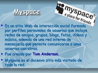 MyspaceMyspace
 Es un sitio Web de interacción social formadoEs un sitio Web de interacción social formado
por perfiles personales de usuarios que incluyepor perfiles personales de usuarios que incluye
redes de amigos, grupos, blogs, fotos, vídeos yredes de amigos, grupos, blogs, fotos, vídeos y
música, además de una red interna demúsica, además de una red interna de
mensajería que permite comunicarse a unosmensajería que permite comunicarse a unos
usuarios con otros.usuarios con otros.
 Fue creado porFue creado por Tom AndersonTom Anderson..
 Myspace es el doceavo sitio más visitado deMyspace es el doceavo sitio más visitado de
toda la red.toda la red.
 