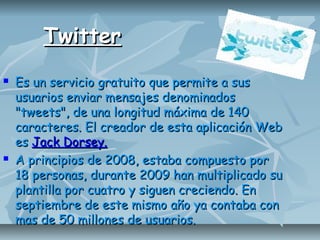 TwitterTwitter
 Es un servicio gratuito que permite a susEs un servicio gratuito que permite a sus
usuarios enviar mensajes denominadosusuarios enviar mensajes denominados
"tweets", de una longitud máxima de 140"tweets", de una longitud máxima de 140
caracteres. El creador de esta aplicación Webcaracteres. El creador de esta aplicación Web
eses Jack Dorsey.Jack Dorsey.
 A principios de 2008, estaba compuesto porA principios de 2008, estaba compuesto por
18 personas, durante 2009 han multiplicado su18 personas, durante 2009 han multiplicado su
plantilla por cuatro y siguen creciendo. Enplantilla por cuatro y siguen creciendo. En
septiembre de este mismo año ya contaba conseptiembre de este mismo año ya contaba con
mas de 50 millones de usuarios.mas de 50 millones de usuarios.
 