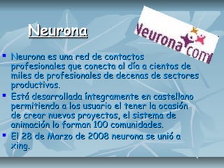 NeuronaNeurona
 Neurona es una red de contactosNeurona es una red de contactos
profesionales que conecta al día a cientos deprofesionales que conecta al día a cientos de
miles de profesionales de decenas de sectoresmiles de profesionales de decenas de sectores
productivos.productivos.
 Está desarrollada íntegramente en castellanoEstá desarrollada íntegramente en castellano
permitiendo a los usuario el tener la ocasiónpermitiendo a los usuario el tener la ocasión
de crear nuevos proyectos, el sistema dede crear nuevos proyectos, el sistema de
animación lo forman 100 comunidades.animación lo forman 100 comunidades.
 El 28 de Marzo de 2008 neurona se unió aEl 28 de Marzo de 2008 neurona se unió a
xing.xing.
 