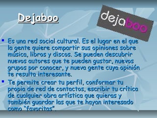DejabooDejaboo
 Es una red social cultural. Es el lugar en el queEs una red social cultural. Es el lugar en el que
la gente quiere compartir sus opiniones sobrela gente quiere compartir sus opiniones sobre
música, libros y discos. Se pueden descubrirmúsica, libros y discos. Se pueden descubrir
nuevos autores que te pueden gustar, nuevosnuevos autores que te pueden gustar, nuevos
grupos por conocer, y nueva gente cuya opinióngrupos por conocer, y nueva gente cuya opinión
te resulta interesante.te resulta interesante.
 Te permite crear tu perfil, conformar tuTe permite crear tu perfil, conformar tu
propia de red de contactos, escribir tu críticapropia de red de contactos, escribir tu crítica
de cualquier obra artística que quieras yde cualquier obra artística que quieras y
también guardar las que te hayan interesadotambién guardar las que te hayan interesado
como “favoritas”.como “favoritas”.
 