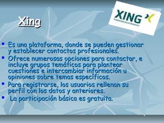 XingXing
 Es una plataforma, donde se pueden gestionarEs una plataforma, donde se pueden gestionar
y establecer contactos profesionales.y establecer contactos profesionales.
 Ofrece numerosas opciones para contactar, eOfrece numerosas opciones para contactar, e
incluye grupos temáticos para plantearincluye grupos temáticos para plantear
cuestiones e intercambiar información ucuestiones e intercambiar información u
opiniones sobre temas específicos.opiniones sobre temas específicos.
 Para registrarse, los usuarios rellenan suPara registrarse, los usuarios rellenan su
perfil con los datos y anteriores.perfil con los datos y anteriores.
 La participación básica es gratuita.La participación básica es gratuita.
 