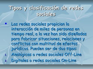 Tipos y clasificación de redesTipos y clasificación de redes
socialessociales
 Las redes sociales propician laLas redes sociales propician la
interacción de miles de personas eninteracción de miles de personas en
tiempo real, a la vez han sido diseñadastiempo real, a la vez han sido diseñadas
para fabricar situaciones, relaciones ypara fabricar situaciones, relaciones y
conflictos con multitud de efectosconflictos con multitud de efectos
jurídicos. Pueden ser de dos tipos:jurídicos. Pueden ser de dos tipos:
1.1. Analógicas o redes sociales Off-LineAnalógicas o redes sociales Off-Line
2.2. Digitales o redes sociales On-LineDigitales o redes sociales On-Line
 