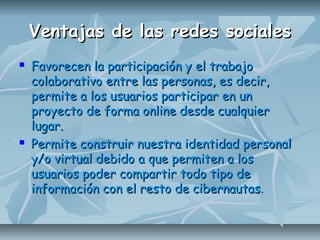 Ventajas de las redes socialesVentajas de las redes sociales
 Favorecen la participación y el trabajoFavorecen la participación y el trabajo
colaborativo entre las personas, es decir,colaborativo entre las personas, es decir,
permite a los usuarios participar en unpermite a los usuarios participar en un
proyecto de forma online desde cualquierproyecto de forma online desde cualquier
lugar.lugar.
 Permite construir nuestra identidad personalPermite construir nuestra identidad personal
y/o virtual debido a que permiten a losy/o virtual debido a que permiten a los
usuarios poder compartir todo tipo deusuarios poder compartir todo tipo de
información con el resto de cibernautasinformación con el resto de cibernautas..
 