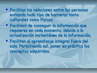  Facilitan las relaciones entre las personasFacilitan las relaciones entre las personas
evitando todo tipo de barreras tantoevitando todo tipo de barreras tanto
culturales como físicas.culturales como físicas.
 Facilidad de conseguir la información queFacilidad de conseguir la información que
requieres en cada momento, debido a larequieres en cada momento, debido a la
actualización instantánea de la información.actualización instantánea de la información.
 Facilitan el aprendizaje integral fuera delFacilitan el aprendizaje integral fuera del
aula. Permitiendo así, poner en práctica losaula. Permitiendo así, poner en práctica los
conceptos adquiridos.conceptos adquiridos.
 
