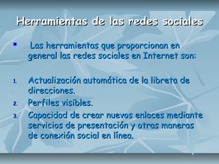 Herramientas de las redes socialesHerramientas de las redes sociales
 Las herramientas que proporcionan enLas herramientas que proporcionan en
general las redes sociales en Internet son:general las redes sociales en Internet son:
1.1. Actualización automática de la libreta deActualización automática de la libreta de
direcciones.direcciones.
2.2. Perfiles visibles.Perfiles visibles.
3.3. Capacidad de crear nuevos enlaces medianteCapacidad de crear nuevos enlaces mediante
servicios de presentación y otras manerasservicios de presentación y otras maneras
de conexión social en línea.de conexión social en línea.
 